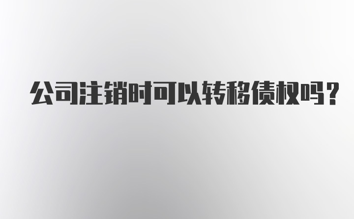 公司注销时可以转移债权吗？