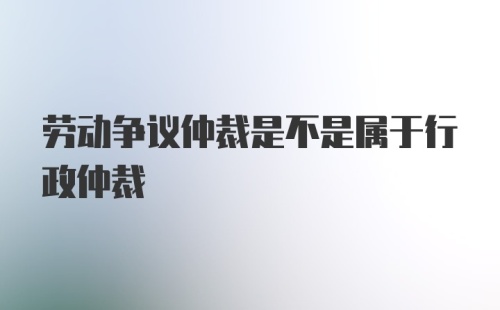 劳动争议仲裁是不是属于行政仲裁