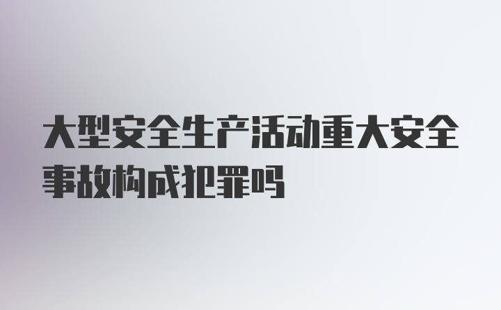 大型安全生产活动重大安全事故构成犯罪吗