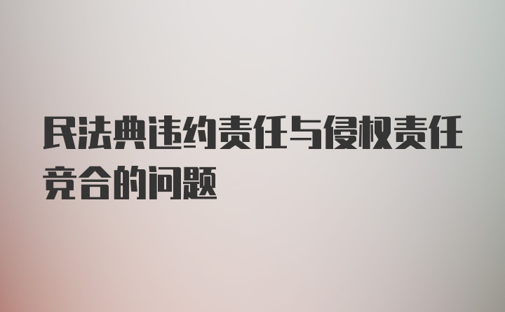 民法典违约责任与侵权责任竞合的问题