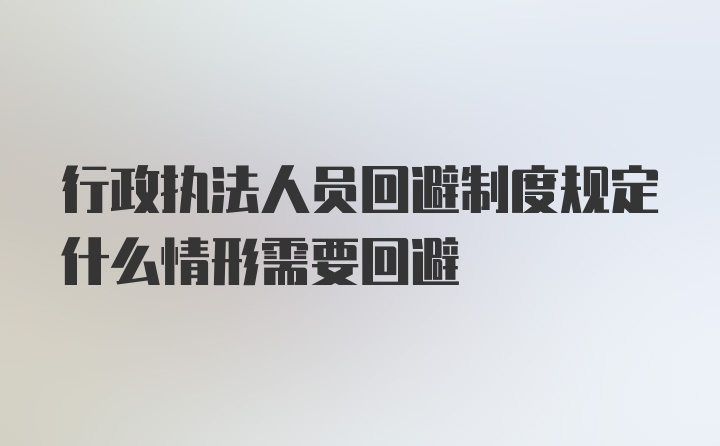 行政执法人员回避制度规定什么情形需要回避