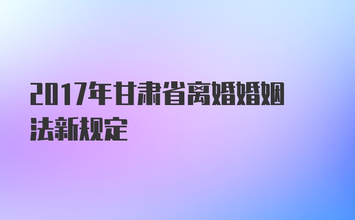 2017年甘肃省离婚婚姻法新规定