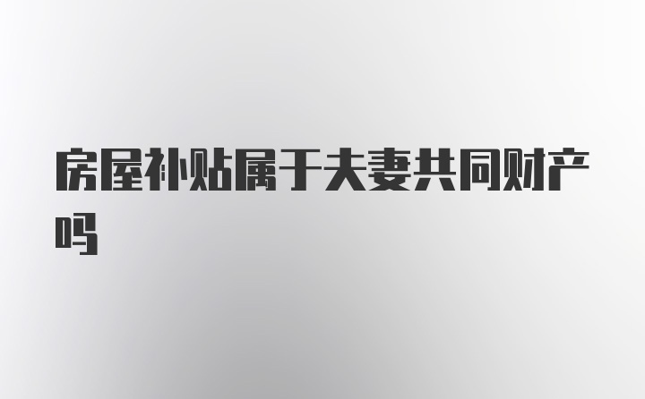 房屋补贴属于夫妻共同财产吗