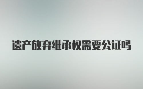 遗产放弃继承权需要公证吗