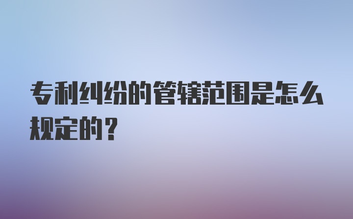 专利纠纷的管辖范围是怎么规定的?