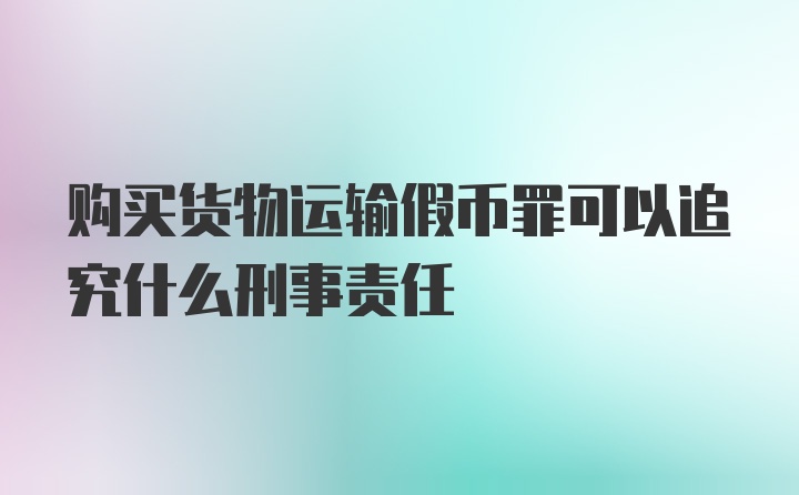 购买货物运输假币罪可以追究什么刑事责任