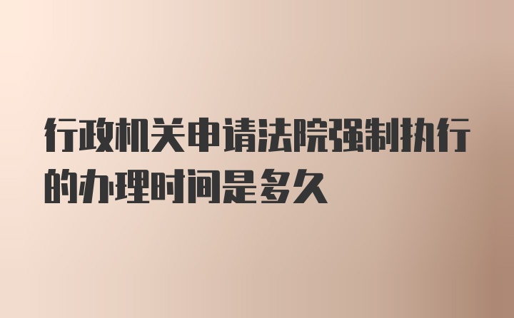 行政机关申请法院强制执行的办理时间是多久