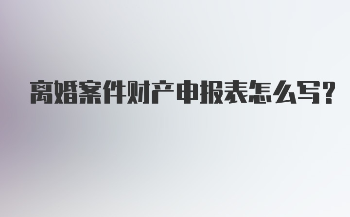 离婚案件财产申报表怎么写?