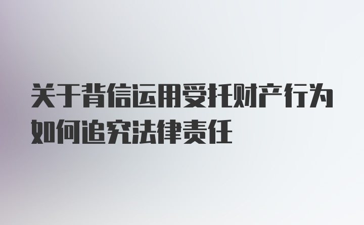 关于背信运用受托财产行为如何追究法律责任