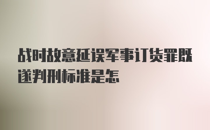 战时故意延误军事订货罪既遂判刑标准是怎