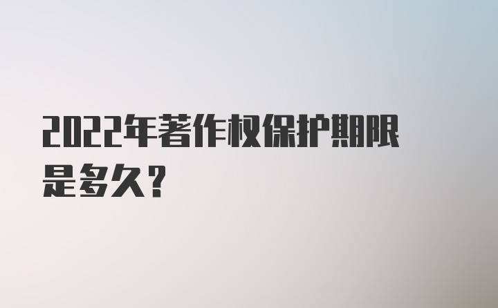 2022年著作权保护期限是多久？