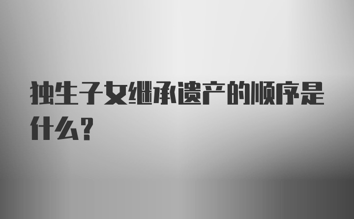 独生子女继承遗产的顺序是什么？