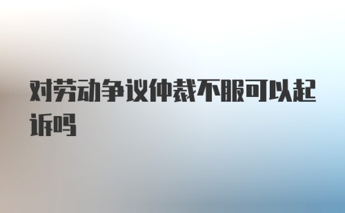 对劳动争议仲裁不服可以起诉吗