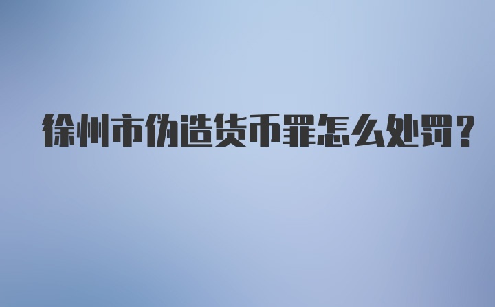 徐州市伪造货币罪怎么处罚？