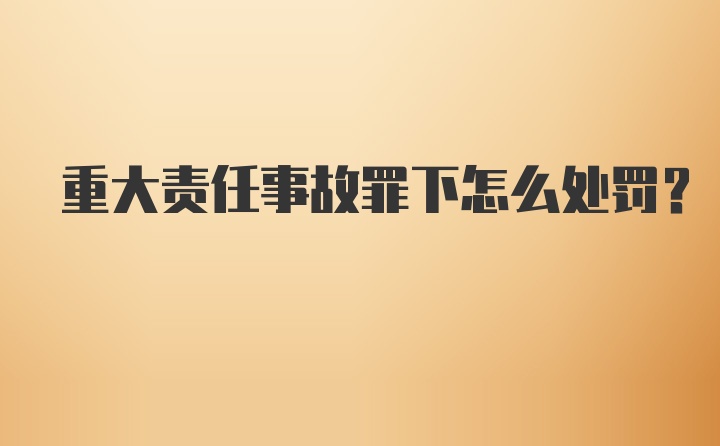 重大责任事故罪下怎么处罚？