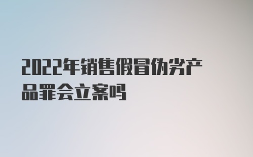 2022年销售假冒伪劣产品罪会立案吗