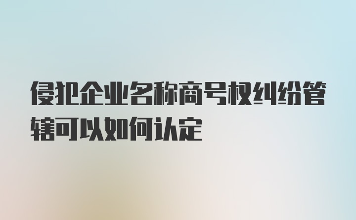 侵犯企业名称商号权纠纷管辖可以如何认定