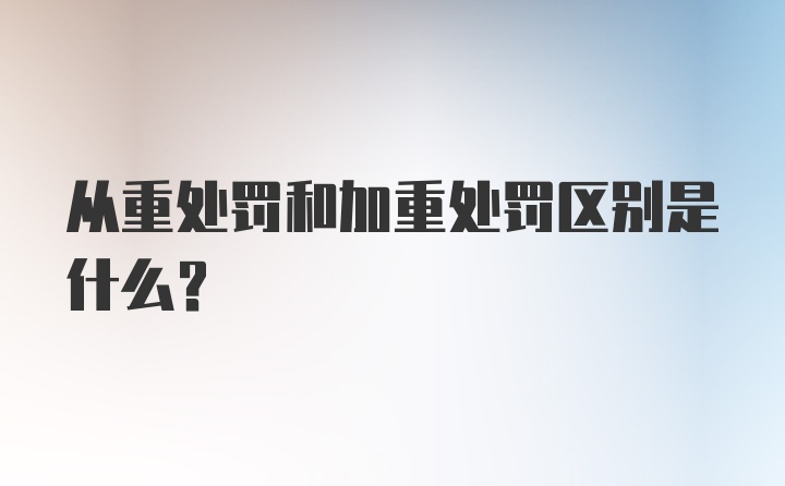 从重处罚和加重处罚区别是什么？