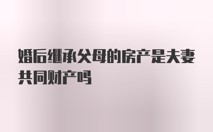 婚后继承父母的房产是夫妻共同财产吗