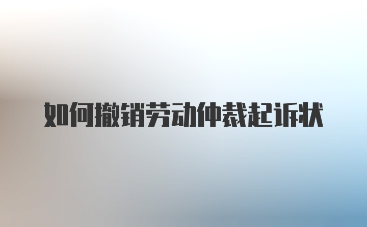 如何撤销劳动仲裁起诉状