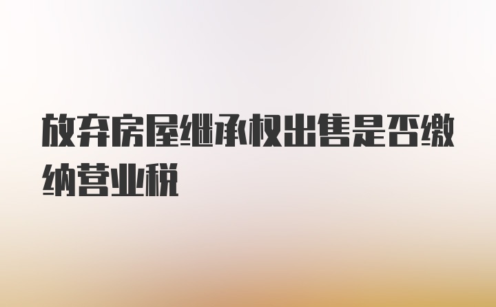 放弃房屋继承权出售是否缴纳营业税