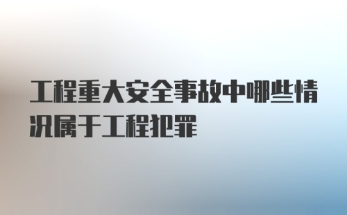 工程重大安全事故中哪些情况属于工程犯罪