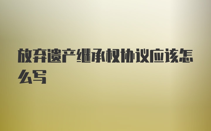 放弃遗产继承权协议应该怎么写