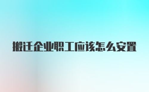 搬迁企业职工应该怎么安置