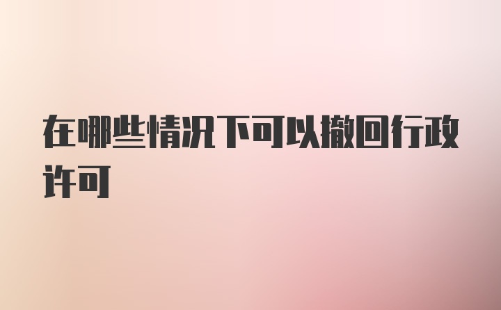 在哪些情况下可以撤回行政许可