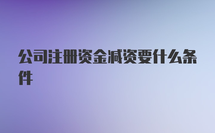 公司注册资金减资要什么条件