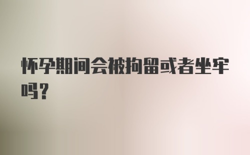 怀孕期间会被拘留或者坐牢吗？