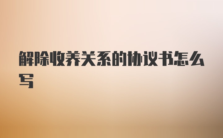 解除收养关系的协议书怎么写