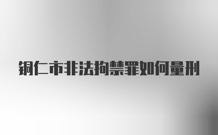 铜仁市非法拘禁罪如何量刑