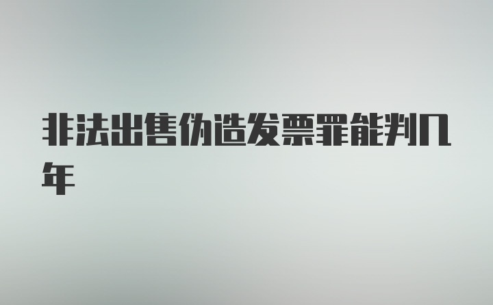 非法出售伪造发票罪能判几年