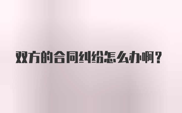 双方的合同纠纷怎么办啊？