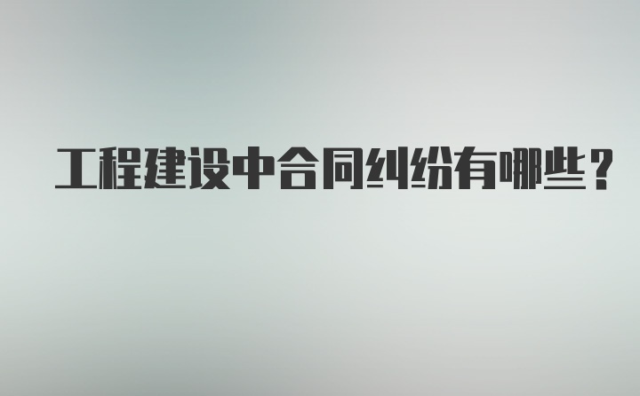 工程建设中合同纠纷有哪些？