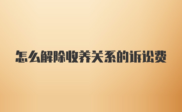 怎么解除收养关系的诉讼费