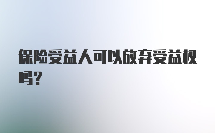 保险受益人可以放弃受益权吗?