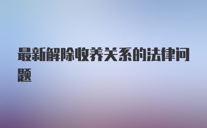 最新解除收养关系的法律问题