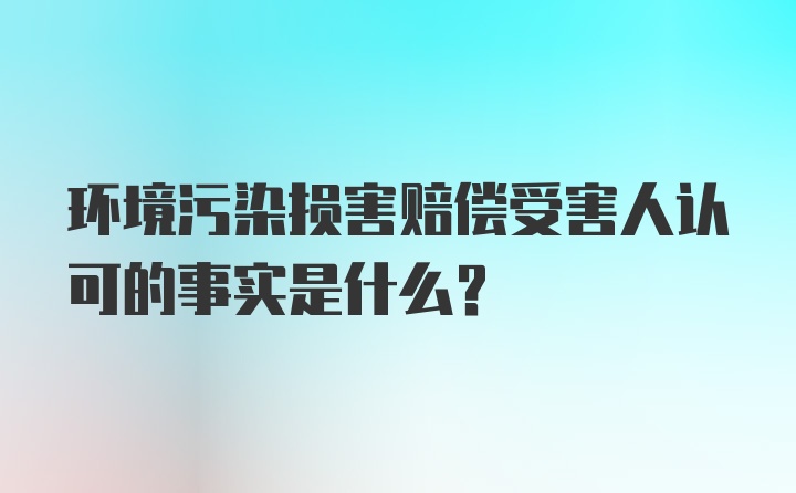 环境污染损害赔偿受害人认可的事实是什么?