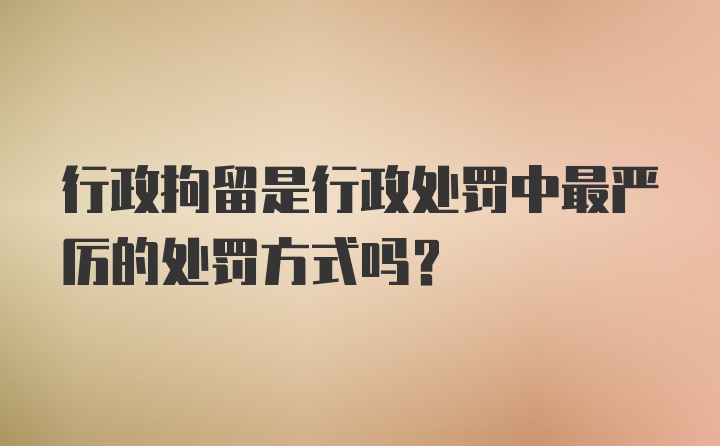 行政拘留是行政处罚中最严厉的处罚方式吗？