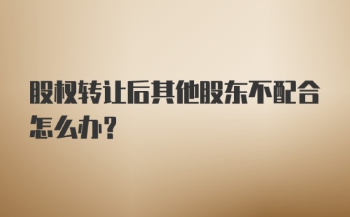 股权转让后其他股东不配合怎么办？