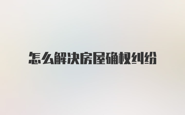 怎么解决房屋确权纠纷