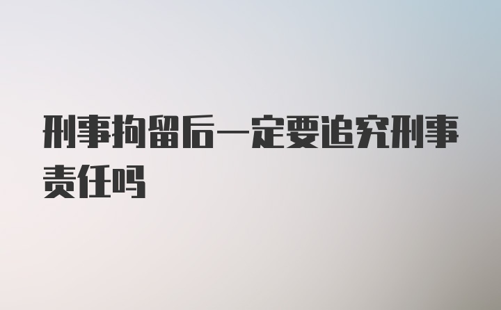 刑事拘留后一定要追究刑事责任吗