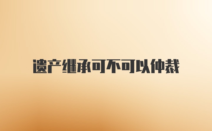 遗产继承可不可以仲裁