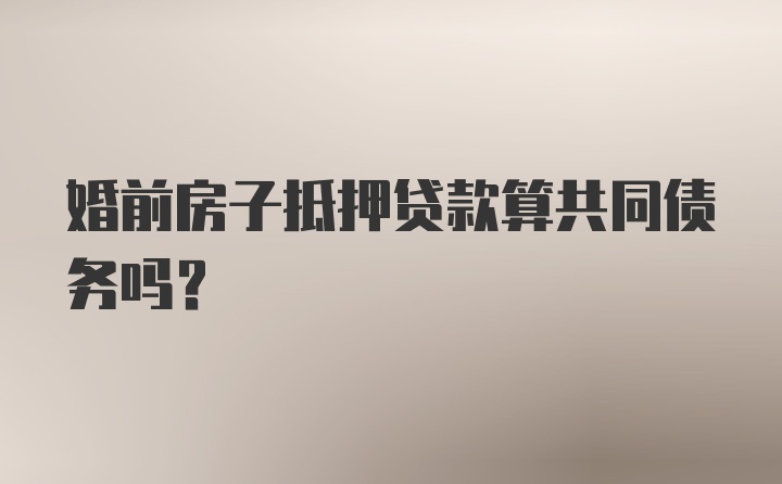 婚前房子抵押贷款算共同债务吗？