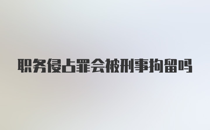 职务侵占罪会被刑事拘留吗