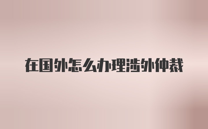 在国外怎么办理涉外仲裁