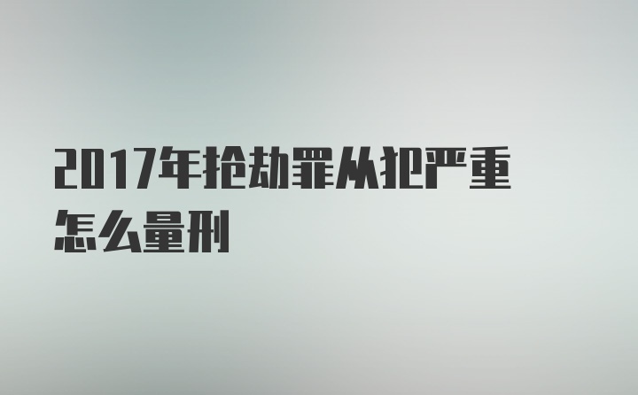 2017年抢劫罪从犯严重怎么量刑