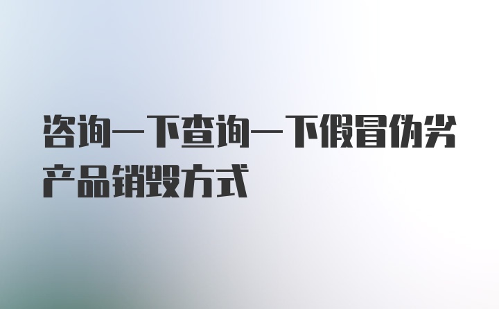 咨询一下查询一下假冒伪劣产品销毁方式